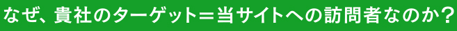 なぜ、貴社のターゲット＝当サイトへの訪問者なのか？