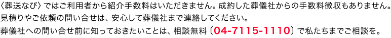 葬送なびではご利用者から紹介手数料はいただきません。葬儀社から手数料を徴収することもしません。見積りやご依頼の問い合せは、安心して葬儀社まで連絡してください。葬儀社への問い合せ前に知っておきたいことは、04-7115-1110へご相談を。